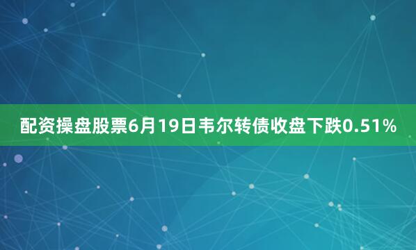 配资操盘股票6月19日韦尔转债收盘下跌0.51%