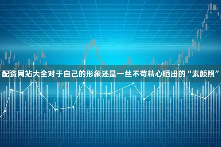 配资网站大全对于自己的形象还是一丝不苟精心晒出的“素颜照”