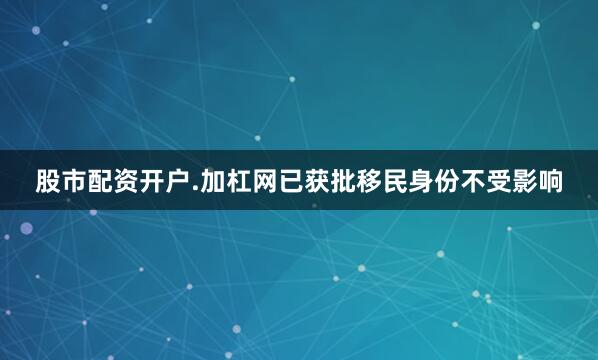 股市配资开户.加杠网已获批移民身份不受影响