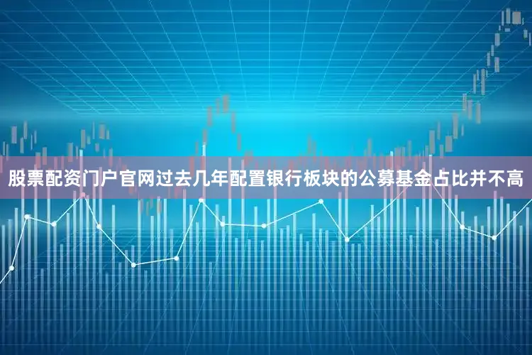股票配资门户官网过去几年配置银行板块的公募基金占比并不高