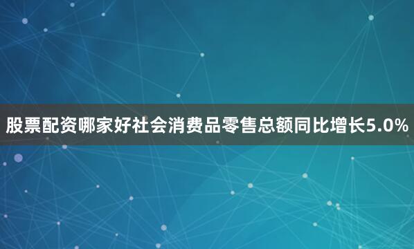 股票配资哪家好社会消费品零售总额同比增长5.0%