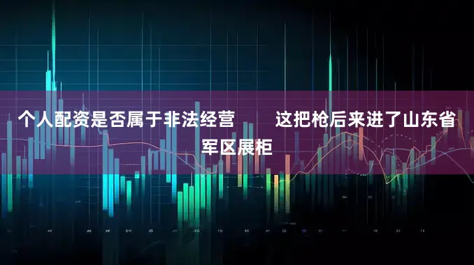 个人配资是否属于非法经营        这把枪后来进了山东省军区展柜