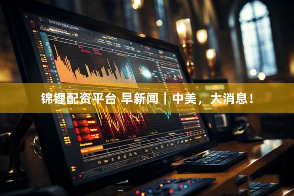 锦锂配资平台 早新闻｜中美，大消息！