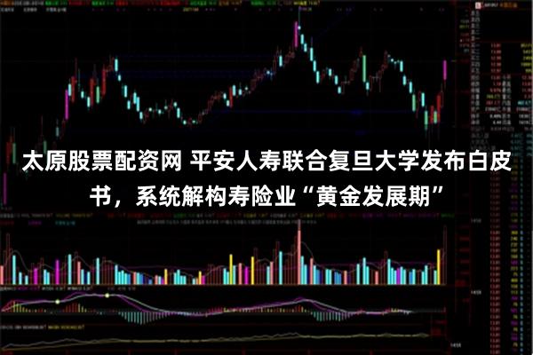 太原股票配资网 平安人寿联合复旦大学发布白皮书，系统解构寿险业“黄金发展期”