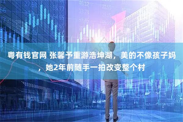 粤有钱官网 张馨予重游浩坤湖，美的不像孩子妈，她2年前随手一拍改变整个村
