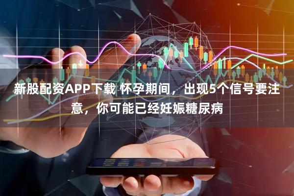新股配资APP下载 怀孕期间，出现5个信号要注意，你可能已经妊娠糖尿病