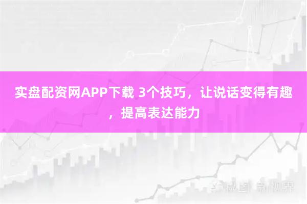 实盘配资网APP下载 3个技巧，让说话变得有趣，提高表达能力