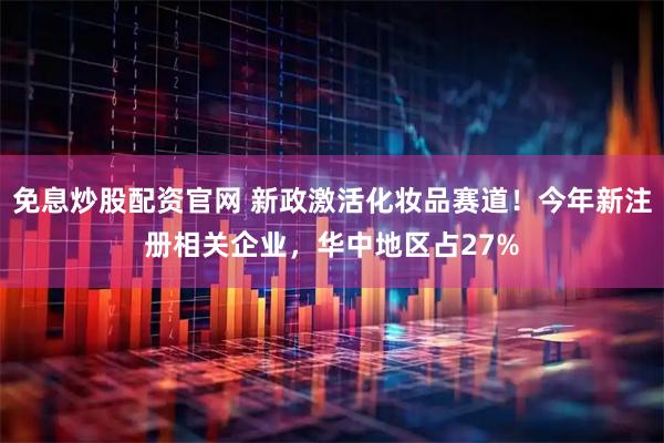 免息炒股配资官网 新政激活化妆品赛道！今年新注册相关企业，华中地区占27%
