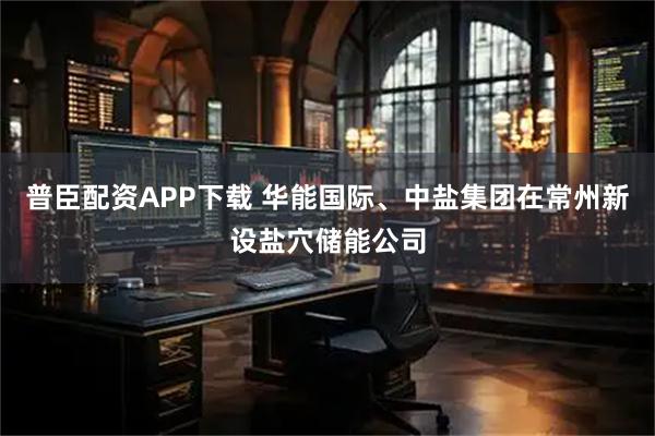 普臣配资APP下载 华能国际、中盐集团在常州新设盐穴储能公司