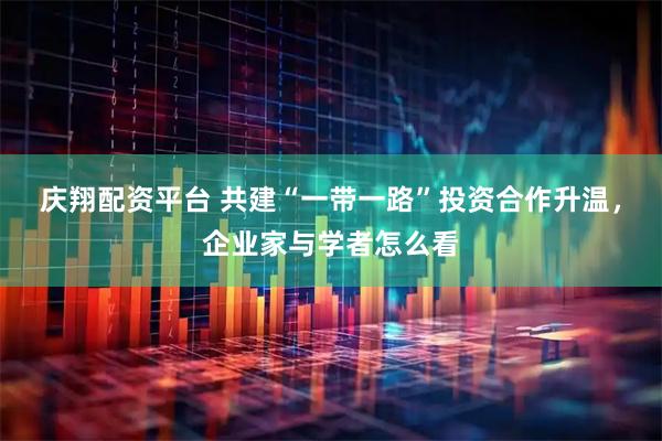 庆翔配资平台 共建“一带一路”投资合作升温，企业家与学者怎么看