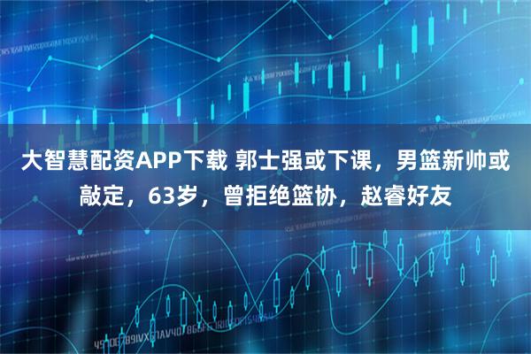 大智慧配资APP下载 郭士强或下课，男篮新帅或敲定，63岁，曾拒绝篮协，赵睿好友