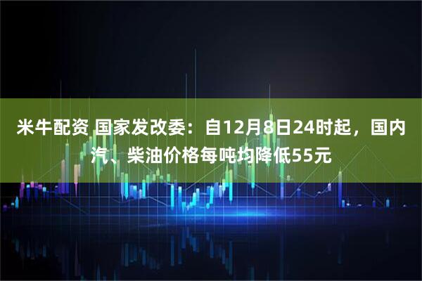 米牛配资 国家发改委：自12月8日24时起，国内汽、柴油价格每吨均降低55元