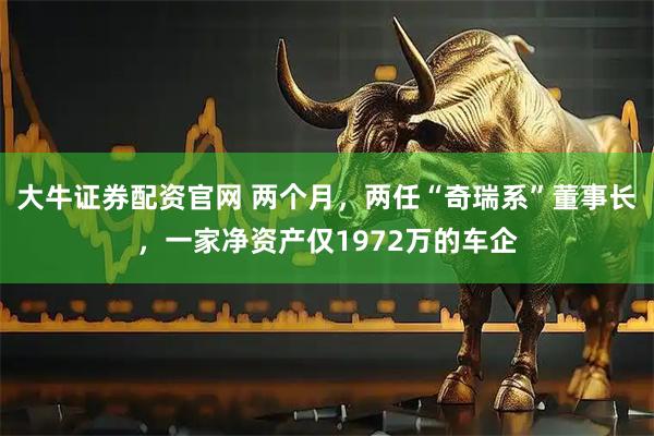 大牛证券配资官网 两个月，两任“奇瑞系”董事长，一家净资产仅1972万的车企