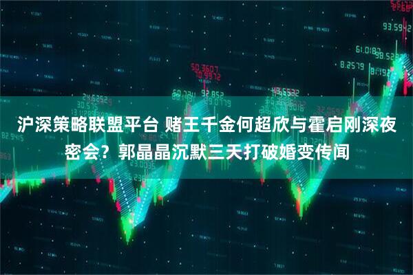 沪深策略联盟平台 赌王千金何超欣与霍启刚深夜密会？郭晶晶沉默三天打破婚变传闻