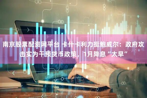 南京股票配资网平台 卡什卡利力挺鲍威尔：政府攻击实为干预货币政策，1月降息“太早”