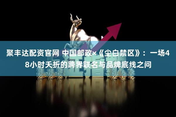 聚丰达配资官网 中国邮政×《尘白禁区》：一场48小时夭折的跨界联名与品牌底线之问