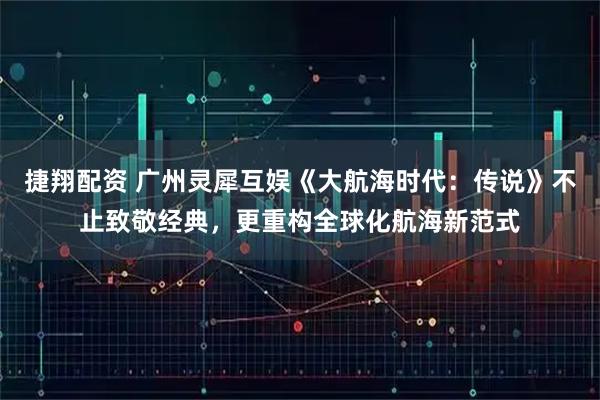 捷翔配资 广州灵犀互娱《大航海时代：传说》不止致敬经典，更重构全球化航海新范式