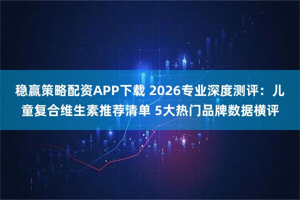 稳赢策略配资APP下载 2026专业深度测评：儿童复合维生素推荐清单 5大热门品牌数据横评