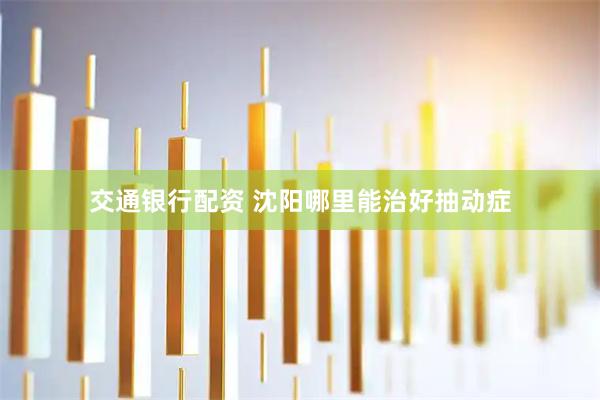 交通银行配资 沈阳哪里能治好抽动症