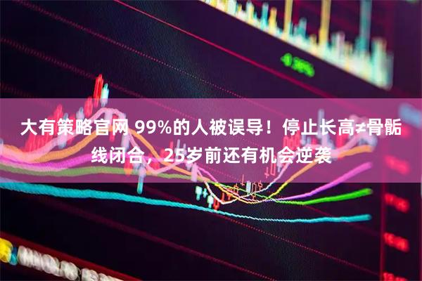 大有策略官网 99%的人被误导！停止长高≠骨骺线闭合，25岁前还有机会逆袭