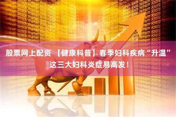 股票网上配资 【健康科普】春季妇科疾病“升温” 这三大妇科炎症易高发！