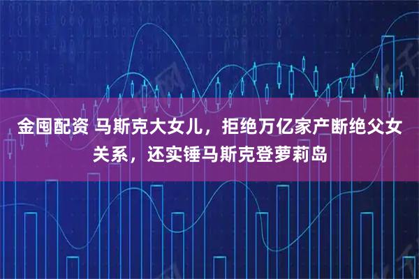 金囤配资 马斯克大女儿，拒绝万亿家产断绝父女关系，还实锤马斯克登萝莉岛