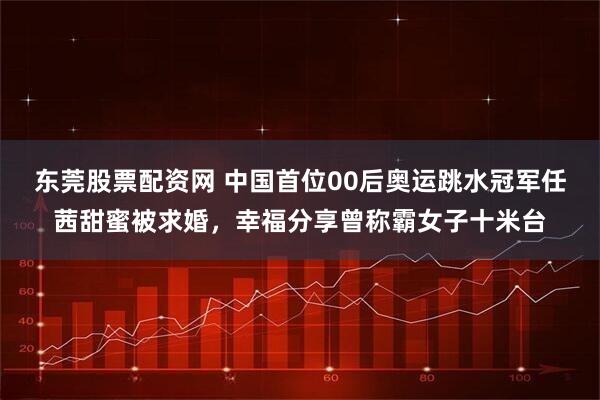东莞股票配资网 中国首位00后奥运跳水冠军任茜甜蜜被求婚，幸福分享曾称霸女子十米台